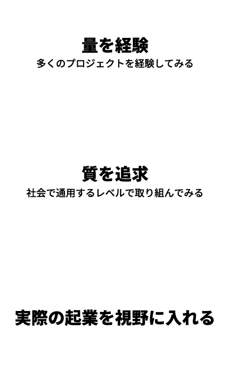 量を経験 多くのプロジェクトを経験してみる 質を追求 社会で通用するレベルで取り組んでみる 実際の起業を視野に入れる